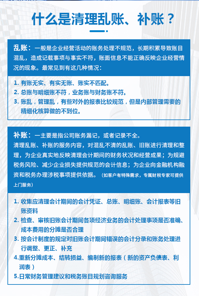 什么是清理亂賬、補賬？亂賬：一般是企業(yè)經(jīng)營活動的賬務(wù)處理不規(guī)范，長期積累導(dǎo)致賬目混亂，造成記載事項與事實不符，賬面信息不能正確反映企業(yè)經(jīng)營情況的現(xiàn)象。最常見到有這幾種情況：1. 有賬無實、有實無賬、賬實不匹配。2. 總賬與明細賬不符，業(yè)務(wù)賬與財務(wù)賬不符。3. 賬亂，管理亂，有些對外的報表比較規(guī)范，但是內(nèi)部管理需要的精細化核算做的不到位。補賬：主要是指公司賬務(wù)漏記，或者記錄不全。清理亂賬、補賬的服務(wù)內(nèi)容對混亂不清的亂賬、舊賬進行清理和整理，為企業(yè)真實地反映清理會計期間的財務(wù)狀況和經(jīng)營成果；為規(guī)避稅務(wù)風(fēng)險、減少企業(yè)損失提供規(guī)范的會計信息；為企業(yè)向金融機構(gòu)融資和稅務(wù)辦理涉稅事項提供依據(jù)。（如客戶有特殊需求，專屬財稅專家可提供上門服務(wù)）1、收集應(yīng)清理會計期間的會計憑證、總賬、明細賬、會計報表等舊賬資料；2、檢查、審核舊賬會計期間各項經(jīng)濟業(yè)務(wù)的會計處理事項是否準(zhǔn)確、成本費用的分?jǐn)偸欠窈侠恚?、按會計制度的規(guī)定對舊賬會計期間錯誤的會計分錄和賬務(wù)處理進行調(diào)整、更正、補充；4、重新分?jǐn)偝杀尽⒔Y(jié)轉(zhuǎn)損益、編制新的報表（新的資產(chǎn)負(fù)債表、利潤表）；5、日常財務(wù)管理建議和稅務(wù)賬目規(guī)劃咨詢服務(wù)；